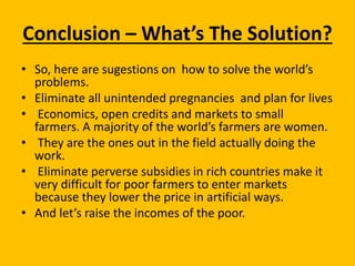 Conclusion – What’s The Solution?
• So, here are sugestions on how to solve the world’s
problems.
• Eliminate all unintended pregnancies and plan for lives
• Economics, open credits and markets to small
farmers. A majority of the world’s farmers are women.
• They are the ones out in the field actually doing the
work.
• Eliminate perverse subsidies in rich countries make it
very difficult for poor farmers to enter markets
because they lower the price in artificial ways.
• And let’s raise the incomes of the poor.
 