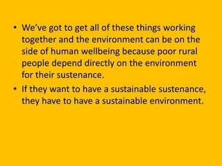 • We’ve got to get all of these things working
together and the environment can be on the
side of human wellbeing because poor rural
people depend directly on the environment
for their sustenance.
• If they want to have a sustainable sustenance,
they have to have a sustainable environment.
 