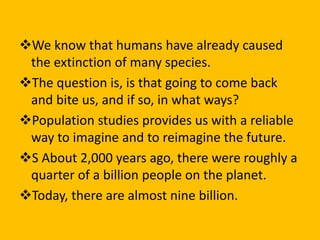 We know that humans have already caused
the extinction of many species.
The question is, is that going to come back
and bite us, and if so, in what ways?
Population studies provides us with a reliable
way to imagine and to reimagine the future.
S About 2,000 years ago, there were roughly a
quarter of a billion people on the planet.
Today, there are almost nine billion.
 