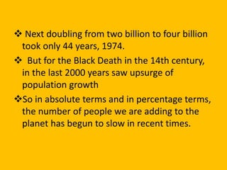  Next doubling from two billion to four billion
took only 44 years, 1974.
 But for the Black Death in the 14th century,
in the last 2000 years saw upsurge of
population growth
So in absolute terms and in percentage terms,
the number of people we are adding to the
planet has begun to slow in recent times.
 