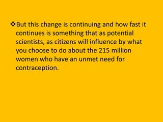 But this change is continuing and how fast it
continues is something that as potential
scientists, as citizens will influence by what
you choose to do about the 215 million
women who have an unmet need for
contraception.
 