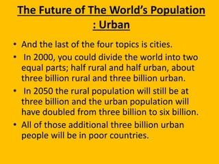 The Future of The World’s Population
: Urban
• And the last of the four topics is cities.
• In 2000, you could divide the world into two
equal parts; half rural and half urban, about
three billion rural and three billion urban.
• In 2050 the rural population will still be at
three billion and the urban population will
have doubled from three billion to six billion.
• All of those additional three billion urban
people will be in poor countries.
 