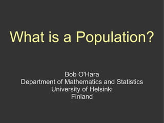 What is a Population?

               Bob O'Hara
 Department of Mathematics and Statistics
         University of Helsinki
                 Finland
 
