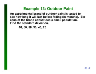 3.1 - 1
Example 13: Outdoor Paint
An experimental brand of outdoor paint is tested to
see how long it will last before fading (in months). Six
cans of the brand constitutes a small population.
Find the standard deviation.
10, 60, 50, 30, 40, 20
 