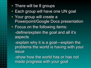 There will be 8 groups Each group will have one UN goal Your group will create a Powerpoint/Google Docs presentation Focus on the following items: -define/explain the goal and all it’s aspects -explain why it is a goal—explain the problems the world is having with your issue -show how the world has or has not made progress with your goal 