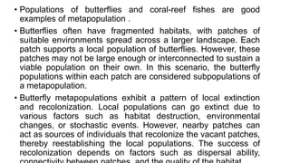 • Populations of butterflies and coral-reef fishes are good
examples of metapopulation .
• Butterflies often have fragmented habitats, with patches of
suitable environments spread across a larger landscape. Each
patch supports a local population of butterflies. However, these
patches may not be large enough or interconnected to sustain a
viable population on their own. In this scenario, the butterfly
populations within each patch are considered subpopulations of
a metapopulation.
• Butterfly metapopulations exhibit a pattern of local extinction
and recolonization. Local populations can go extinct due to
various factors such as habitat destruction, environmental
changes, or stochastic events. However, nearby patches can
act as sources of individuals that recolonize the vacant patches,
thereby reestablishing the local populations. The success of
recolonization depends on factors such as dispersal ability,
 