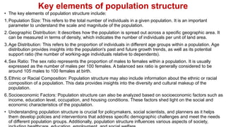 Key elements of population structure
• The key elements of population structure include:
1.Population Size: This refers to the total number of individuals in a given population. It is an important
parameter to understand the scale and magnitude of the population.
2.Geographic Distribution: It describes how the population is spread out across a specific geographic area. It
can be measured in terms of density, which indicates the number of individuals per unit of land area.
3.Age Distribution: This refers to the proportion of individuals in different age groups within a population. Age
distribution provides insights into the population's past and future growth trends, as well as its potential
support ratio (the number of working-age individuals relative to dependents).
4.Sex Ratio: The sex ratio represents the proportion of males to females within a population. It is usually
expressed as the number of males per 100 females. A balanced sex ratio is generally considered to be
around 105 males to 100 females at birth.
5.Ethnic or Racial Composition: Population structure may also include information about the ethnic or racial
composition of a population. This data provides insights into the diversity and cultural makeup of the
population.
6.Socioeconomic Factors: Population structure can also be analyzed based on socioeconomic factors such as
income, education level, occupation, and housing conditions. These factors shed light on the social and
economic characteristics of the population.
• Understanding population structure is crucial for policymakers, social scientists, and planners as it helps
them develop policies and interventions that address specific demographic challenges and meet the needs
of different population groups. Additionally, population structure influences various aspects of society,
 