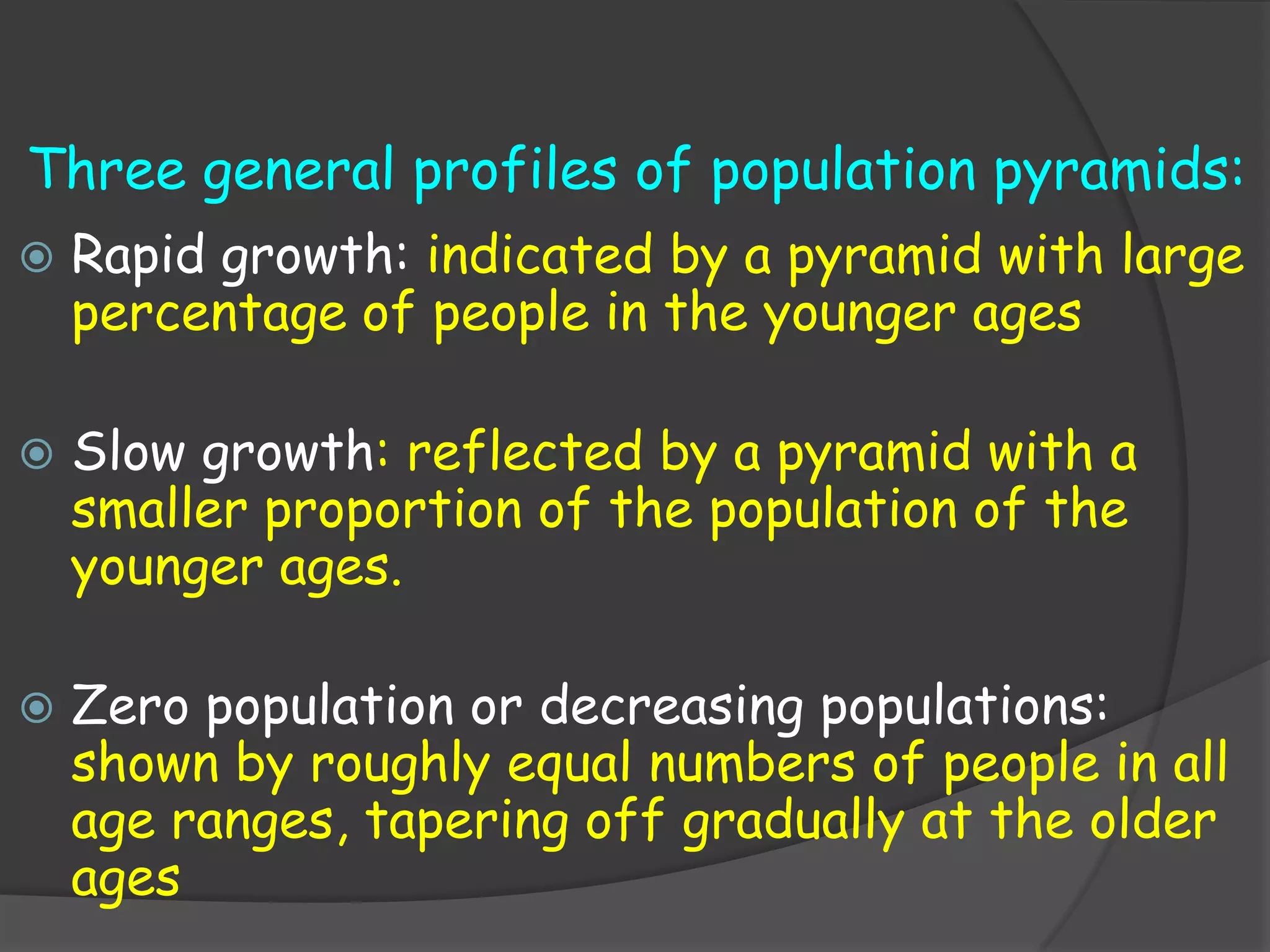 Three general profiles of population pyramids:
   Rapid growth: indicated by a pyramid with large
    percentage of people in the younger ages

   Slow growth: reflected by a pyramid with a
    smaller proportion of the population of the
    younger ages.

   Zero population or decreasing populations:
    shown by roughly equal numbers of people in all
    age ranges, tapering off gradually at the older
    ages
 