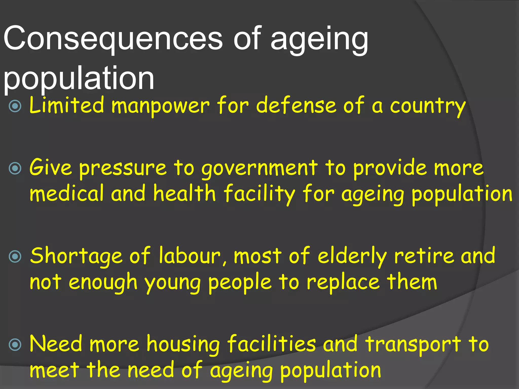 Consequences of ageing
population
   Limited manpower for defense of a country

   Give pressure to government to provide more
    medical and health facility for ageing population

   Shortage of labour, most of elderly retire and
    not enough young people to replace them

   Need more housing facilities and transport to
    meet the need of ageing population
 