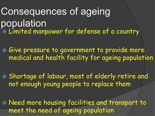 Consequences of ageing
population
   Limited manpower for defense of a country

   Give pressure to government to provide more
    medical and health facility for ageing population

   Shortage of labour, most of elderly retire and
    not enough young people to replace them

   Need more housing facilities and transport to
    meet the need of ageing population
 