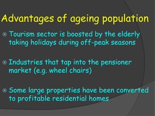 Advantages of ageing population
 Tourism sector is boosted by the elderly
 taking holidays during off-peak seasons

 Industriesthat tap into the pensioner
 market (e.g. wheel chairs)

 Some large properties have been converted
 to profitable residential homes
 