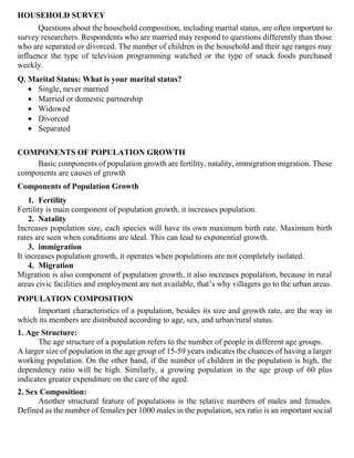 HOUSEHOLD SURVEY
Questions about the household composition, including marital status, are often important to
survey researchers. Respondents who are married may respond to questions differently than those
who are separated or divorced. The number of children in the household and their age ranges may
influence the type of television programming watched or the type of snack foods purchased
weekly.
Q. Marital Status: What is your marital status?
• Single, never married
• Married or domestic partnership
• Widowed
• Divorced
• Separated
COMPONENTS OF POPULATION GROWTH
Basic components of population growth are fertility, natality, immigration migration. These
components are causes of growth
Components of Population Growth
1. Fertility
Fertility is main component of population growth, it increases population.
2. Natality
Increases population size, each species will have its own maximum birth rate. Maximum birth
rates are seen when conditions are ideal. This can lead to exponential growth.
3. immigration
It increases population growth, it operates when populations are not completely isolated.
4. Migration
Migration is also component of population growth, it also increases population, because in rural
areas civic facilities and employment are not available, that’s why villagers go to the urban areas.
POPULATION COMPOSITION
Important characteristics of a population, besides its size and growth rate, are the way in
which its members are distributed according to age, sex, and urban/rural status.
1. Age Structure:
The age structure of a population refers to the number of people in different age groups.
A larger size of population in the age group of 15-59 years indicates the chances of having a larger
working population. On the other hand, if the number of children in the population is high, the
dependency ratio will be high. Similarly, a growing population in the age group of 60 plus
indicates greater expenditure on the care of the aged.
2. Sex Composition:
Another structural feature of populations is the relative numbers of males and females.
Defined as the number of females per 1000 males in the population, sex ratio is an important social
 