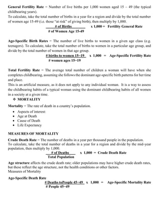 General Fertility Rate = Number of live births per 1,000 women aged 15 – 49 (the typical
childbearing years).
To calculate, take the total number of births in a year for a region and divide by the total number
of women age 15-49 (i.e. those “at risk” of giving birth), then multiply by 1,000.
# of Births x 1,000 = Fertility General Rate
# of Women Age 15-49
Age-Specific Birth Rates = The number of live births to women in a given age class (e.g.
teenagers). To calculate, take the total number of births to women in a particular age group, and
divide by the total number of women in that age group.
# births to women 15−19 x 1,000 = Age-Specific Fertility Rate
# women ages 15−19
Total Fertility Rate = The average total number of children a woman will have when she
completes childbearing, assuming she follows the dominant age-specific birth patterns for her time
and place.
This is an artificial measure, as it does not apply to any individual woman. It is a way to assess
the childbearing habits of a typical woman using the dominant childbearing habits of all women
in a society at a given time.
❖ MORTALITY
Mortality = The rate of death in a country’s population.
• Aspects of interest:
• Age at Death
• Cause of Death
• Life Expectancy
MEASURES OF MORTALITY
Crude Death Rate = The number of deaths in a year per thousand people in the population.
To calculate, take the total number of deaths in a year for a region and divide by the mid-year
population, then multiply by 1,000.
# of Deaths x 1,000 = Crude Death Rate
Total Population
Age structure affects the crude death rate; older populations may have higher crude death rates,
but these reflect the age structure, not the health conditions or other factors.
Measures of Mortality
Age-Specific Death Rate
# Deaths toPeople 45−49 x 1,000 = Age-Specific Mortality Rate
# People 45−49
 