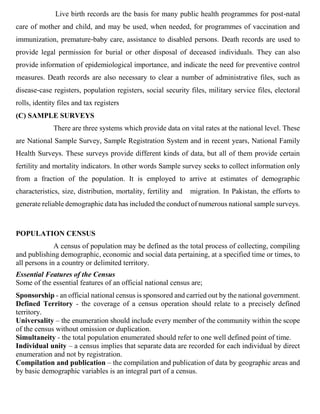 Live birth records are the basis for many public health programmes for post‐natal
care of mother and child, and may be used, when needed, for programmes of vaccination and
immunization, premature‐baby care, assistance to disabled persons. Death records are used to
provide legal permission for burial or other disposal of deceased individuals. They can also
provide information of epidemiological importance, and indicate the need for preventive control
measures. Death records are also necessary to clear a number of administrative files, such as
disease‐case registers, population registers, social security files, military service files, electoral
rolls, identity files and tax registers
(C) SAMPLE SURVEYS
There are three systems which provide data on vital rates at the national level. These
are National Sample Survey, Sample Registration System and in recent years, National Family
Health Surveys. These surveys provide different kinds of data, but all of them provide certain
fertility and mortality indicators. In other words Sample survey seeks to collect information only
from a fraction of the population. It is employed to arrive at estimates of demographic
characteristics, size, distribution, mortality, fertility and migration. In Pakistan, the efforts to
generate reliable demographic data has included the conduct of numerous national sample surveys.
POPULATION CENSUS
A census of population may be defined as the total process of collecting, compiling
and publishing demographic, economic and social data pertaining, at a specified time or times, to
all persons in a country or delimited territory.
Essential Features of the Census
Some of the essential features of an official national census are;
Sponsorship - an official national census is sponsored and carried out by the national government.
Defined Territory - the coverage of a census operation should relate to a precisely defined
territory.
Universality – the enumeration should include every member of the community within the scope
of the census without omission or duplication.
Simultaneity - the total population enumerated should refer to one well defined point of time.
Individual unity – a census implies that separate data are recorded for each individual by direct
enumeration and not by registration.
Compilation and publication – the compilation and publication of data by geographic areas and
by basic demographic variables is an integral part of a census.
 