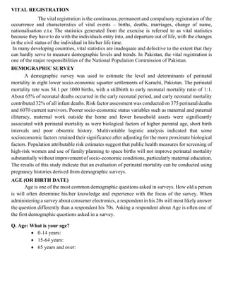 VITAL REGISTRATION
The vital registration is the continuous, permanent and compulsory registration of the
occurrence and characteristics of vital events – births, deaths, marriages, change of name,
nationalisation e.t.c The statistics generated from the exercise is referred to as vital statistics
because they have to do with the individuals entry into, and departure out of life, with the changes
in the civil status of the individual in his/her life time.
In many developing countries, vital statistics are inadequate and defective to the extent that they
can hardly serve to measure demographic levels and trends. In Pakistan, the vital registration is
one of the major responsibilities of the National Population Commission of Pakistan.
DEMOGRAPHIC SURVEY
A demographic survey was used to estimate the level and determinants of perinatal
mortality in eight lower socio-economic squatter settlements of Karachi, Pakistan. The perinatal
mortality rate was 54.1 per 1000 births, with a stillbirth to early neonatal mortality ratio of 1:1.
About 65% of neonatal deaths occurred in the early neonatal period, and early neonatal mortality
contributed 32% of all infant deaths. Risk factor assessment was conducted on 375 perinatal deaths
and 6070 current survivors. Poorer socio-economic status variables such as maternal and paternal
illiteracy, maternal work outside the home and fewer household assets were significantly
associated with perinatal mortality as were biological factors of higher parental age, short birth
intervals and poor obstetric history. Multivariable logistic analysis indicated that some
socioeconomic factors retained their significance after adjusting for the more proximate biological
factors. Population attributable risk estimates suggest that public health measures for screening of
high-risk women and use of family planning to space births will not improve perinatal mortality
substantially without improvement of socio-economic conditions, particularly maternal education.
The results of this study indicate that an evaluation of perinatal mortality can be conducted using
pregnancy histories derived from demographic surveys.
AGE (OR BIRTH DATE)
Age is one of the most common demographic questions asked in surveys. How old a person
is will often determine his/her knowledge and experience with the focus of the survey. When
administering a survey about consumer electronics, a respondent in his 20s will most likely answer
the question differently than a respondent his 70s. Asking a respondent about Age is often one of
the first demographic questions asked in a survey.
Q. Age: What is your age?
• 0-14 years:
• 15-64 years:
• 65 years and over:
 