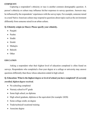 ETHNICITY
Capturing a respondent’s ethnicity or race is another common demographic question. A
person’s ethnicity or culture may influence his/her responses to survey questions. Answers may
be influenced by the respondents’ experiences with the survey topic. For example, someone raised
in a rural Native American culture may respond to questions about topics such as the environment
differently from someone raised in an urban culture.
Q. Ethnicity origin (or Race): Please specify your ethnicity.
• Punjabi
• Pushto
• Sindhi
• Siraiki
• Muhajirs
• Balochi
• Other
EDUCATION
Asking a respondent what their highest level of education completed is often found on
surveys. Respondents who completed a four-year degree at a college or university may answer
questions differently than those whose education ended in high school.
Q. Education: What is the highest degree or level of school you have completed? If currently
enrolled, highest degree received.
• No schooling completed
• Nursery school to 8th
grade
• Some high school, no diploma
• High school graduate, diploma or the equivalent (for example: GED)
• Some college credit, no degree
• Trade/technical/vocational training
• Associate degree
 