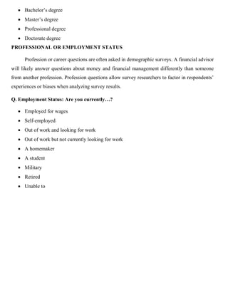 • Bachelor’s degree
• Master’s degree
• Professional degree
• Doctorate degree
PROFESSIONAL OR EMPLOYMENT STATUS
Profession or career questions are often asked in demographic surveys. A financial advisor
will likely answer questions about money and financial management differently than someone
from another profession. Profession questions allow survey researchers to factor in respondents’
experiences or biases when analyzing survey results.
Q. Employment Status: Are you currently…?
• Employed for wages
• Self-employed
• Out of work and looking for work
• Out of work but not currently looking for work
• A homemaker
• A student
• Military
• Retired
• Unable to
 