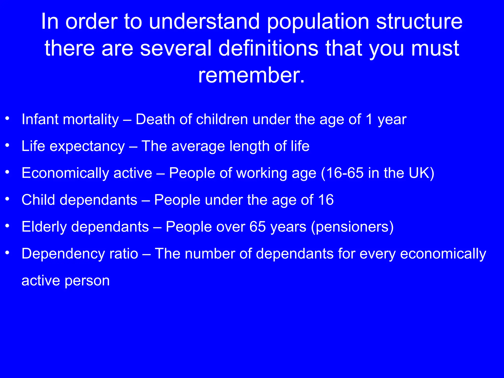 In order to understand population structure
there are several definitions that you must
remember.
• Infant mortality – Death of children under the age of 1 year
• Life expectancy – The average length of life
• Economically active – People of working age (16-65 in the UK)
• Child dependants – People under the age of 16
• Elderly dependants – People over 65 years (pensioners)
• Dependency ratio – The number of dependants for every economically
active person
 