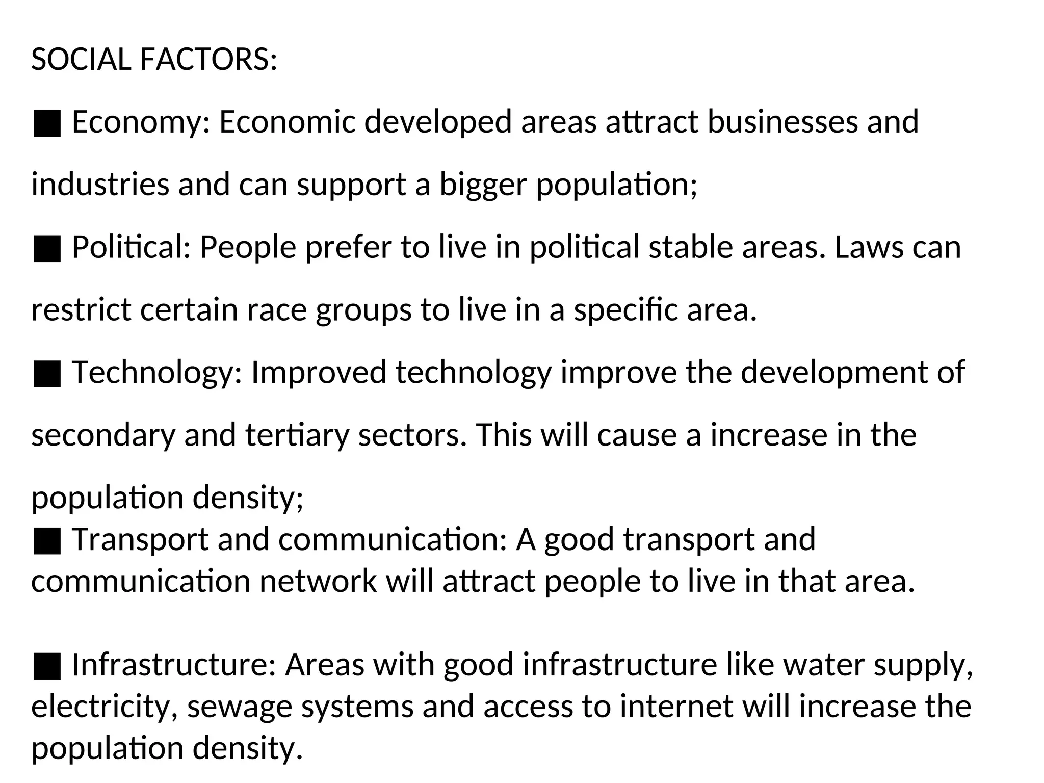 SOCIAL FACTORS:
■ Economy: Economic developed areas attract businesses and
industries and can support a bigger population;
■ Political: People prefer to live in political stable areas. Laws can
restrict certain race groups to live in a specific area.
■ Technology: Improved technology improve the development of
secondary and tertiary sectors. This will cause a increase in the
population density;
■ Transport and communication: A good transport and
communication network will attract people to live in that area.
■ Infrastructure: Areas with good infrastructure like water supply,
electricity, sewage systems and access to internet will increase the
population density.
 