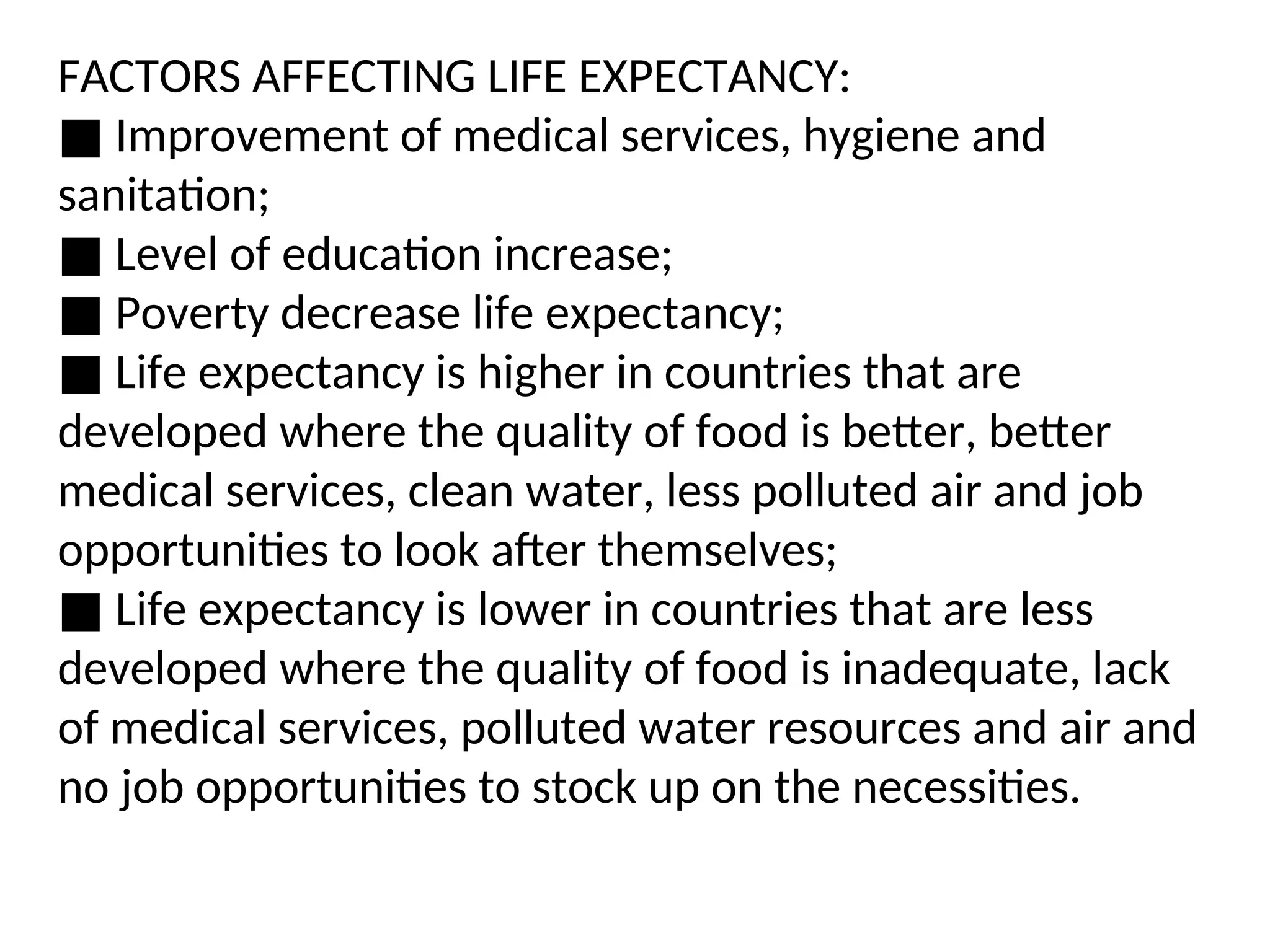 FACTORS AFFECTING LIFE EXPECTANCY:
■ Improvement of medical services, hygiene and
sanitation;
■ Level of education increase;
■ Poverty decrease life expectancy;
■ Life expectancy is higher in countries that are
developed where the quality of food is better, better
medical services, clean water, less polluted air and job
opportunities to look after themselves;
■ Life expectancy is lower in countries that are less
developed where the quality of food is inadequate, lack
of medical services, polluted water resources and air and
no job opportunities to stock up on the necessities.
 