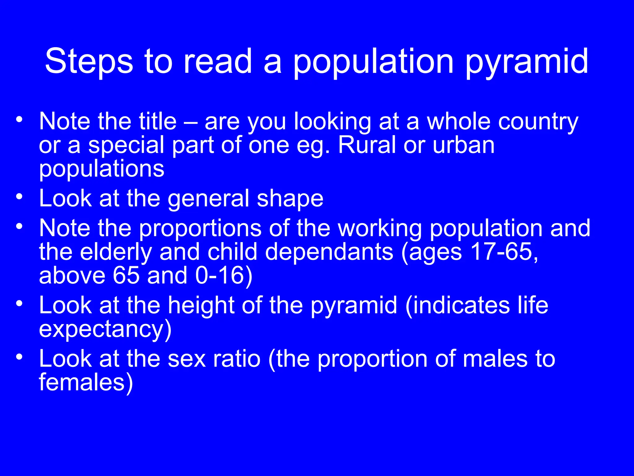 Steps to read a population pyramid
• Note the title – are you looking at a whole country
or a special part of one eg. Rural or urban
populations
• Look at the general shape
• Note the proportions of the working population and
the elderly and child dependants (ages 17-65,
above 65 and 0-16)
• Look at the height of the pyramid (indicates life
expectancy)
• Look at the sex ratio (the proportion of males to
females)
 