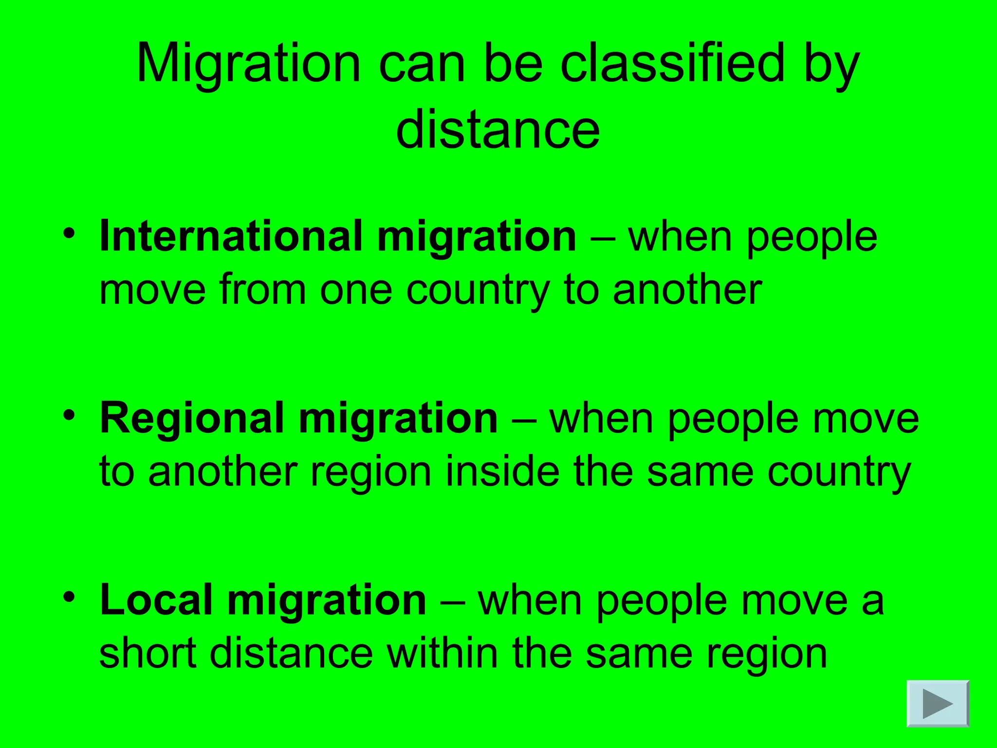 Migration can be classified by
distance
• International migration – when people
move from one country to another
• Regional migration – when people move
to another region inside the same country
• Local migration – when people move a
short distance within the same region
 