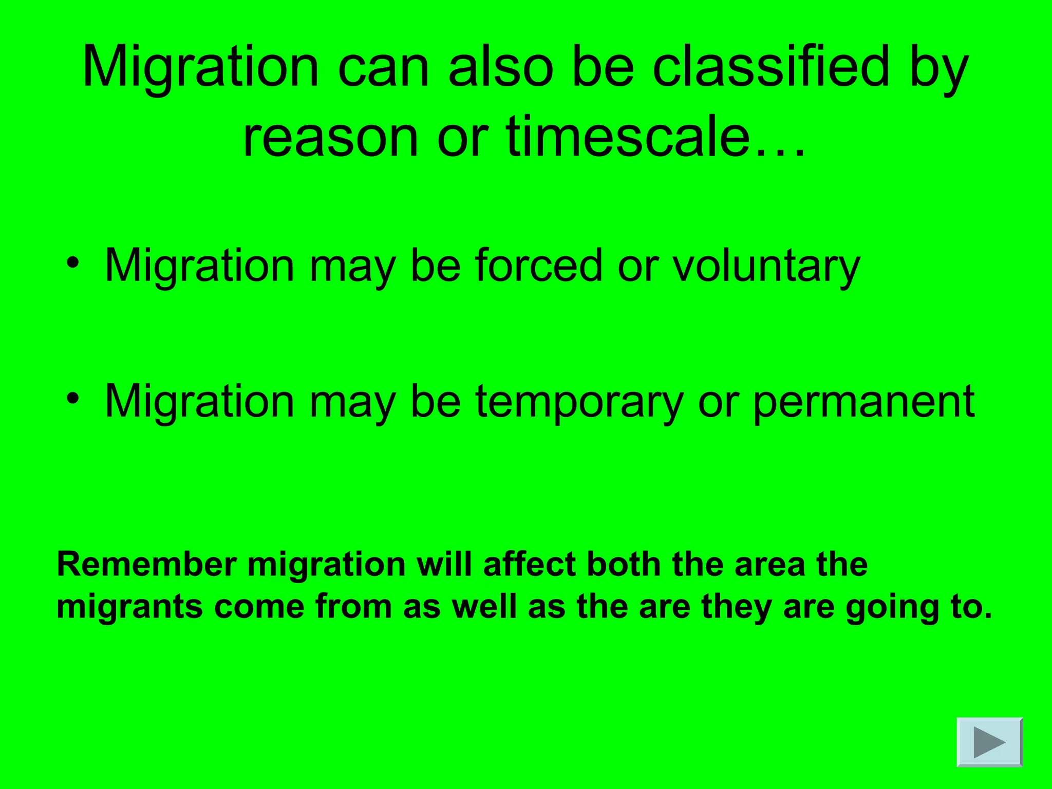 Migration can also be classified by
reason or timescale…
• Migration may be forced or voluntary
• Migration may be temporary or permanent
Remember migration will affect both the area the
migrants come from as well as the are they are going to.
 