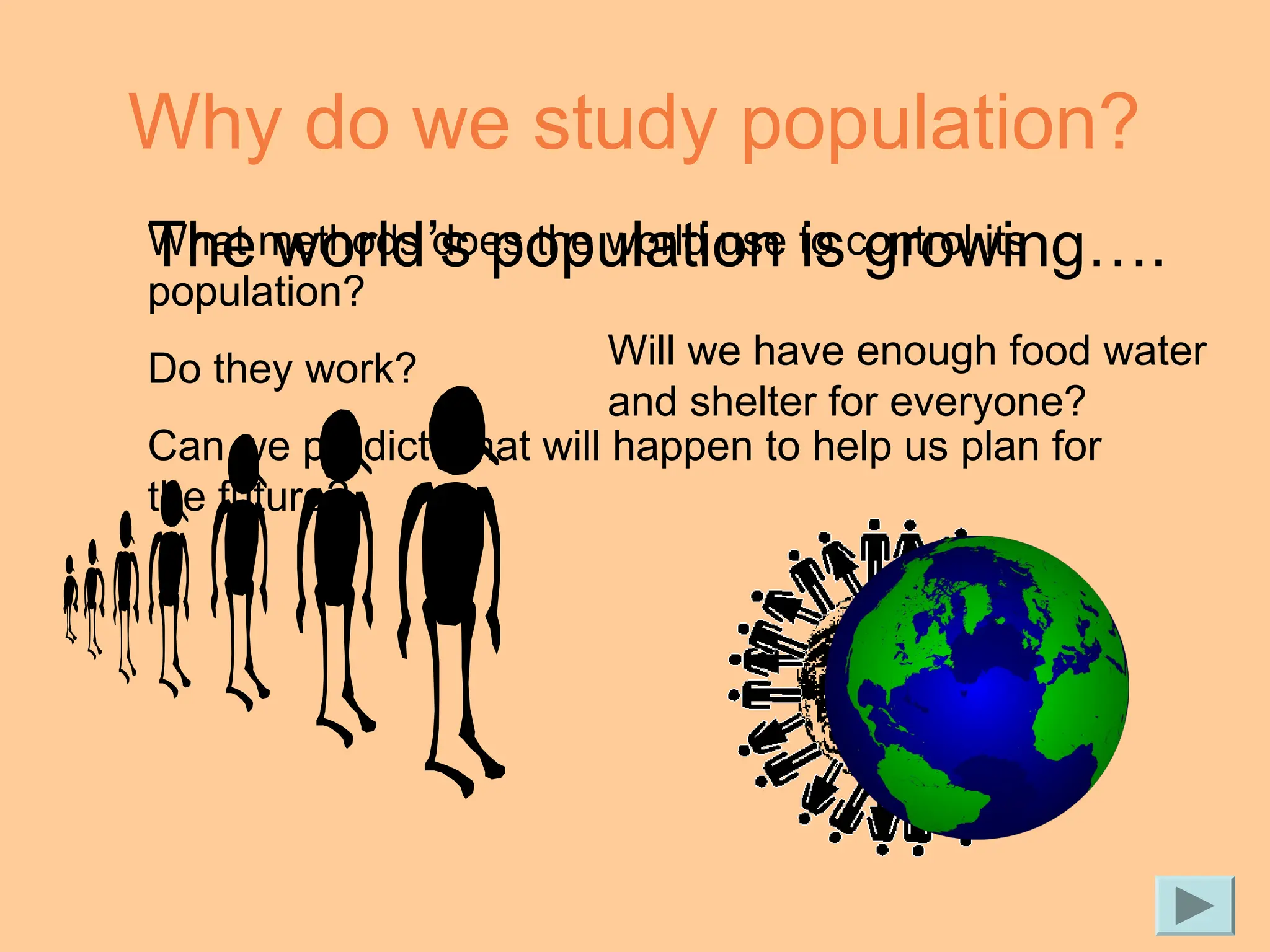Why do we study population?
The world’s population is growing….
Will we have enough food water
and shelter for everyone?
What methods does the world use to control its
population?
Do they work?
Can we predict what will happen to help us plan for
the future?
 