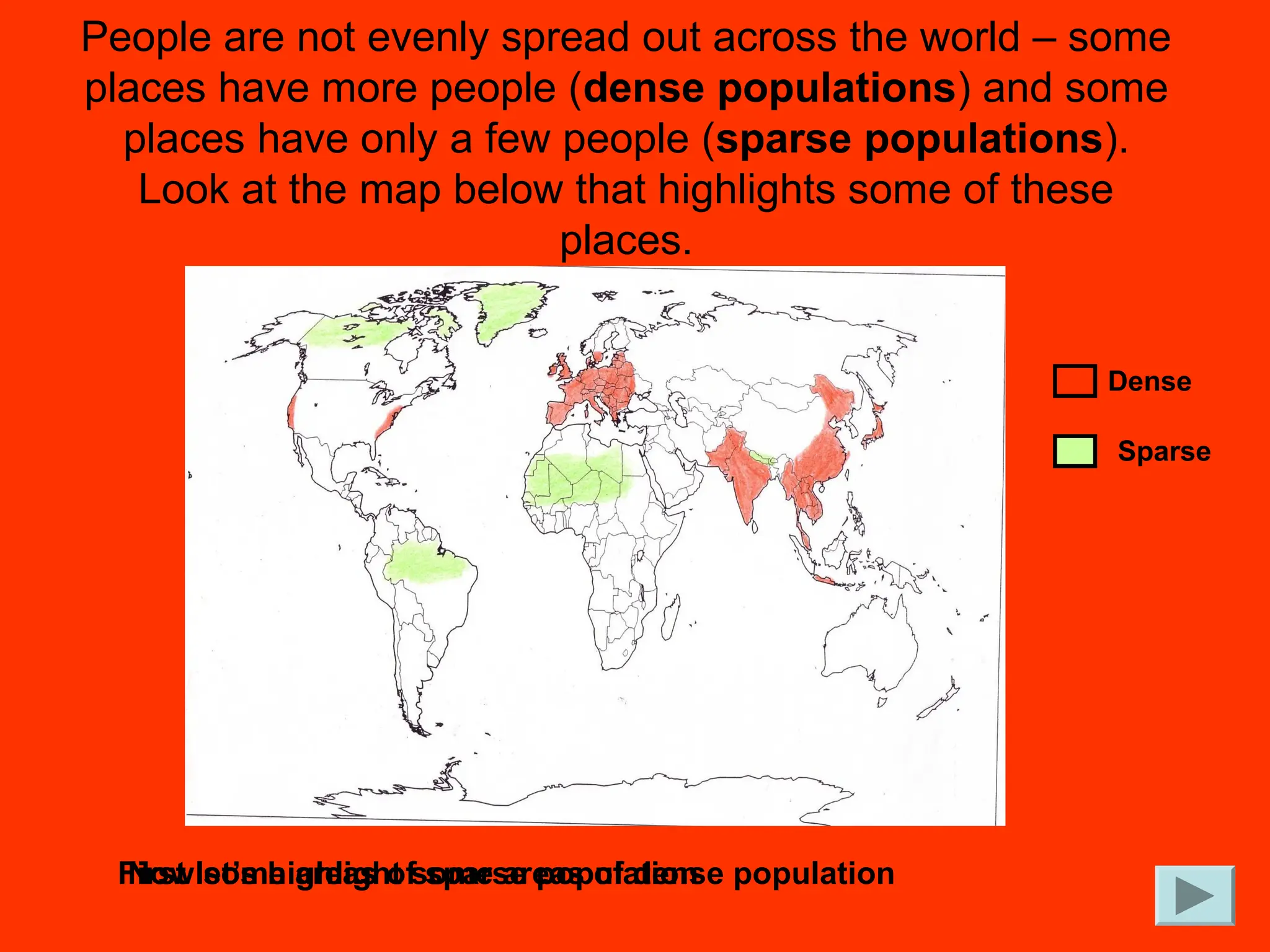 People are not evenly spread out across the world – some
places have more people (dense populations) and some
places have only a few people (sparse populations).
Look at the map below that highlights some of these
places.
First let’s highlight some areas of dense population
Now some areas of sparse population
Dense
Sparse
 
