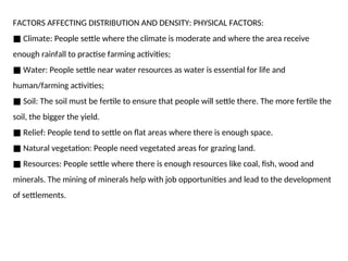 FACTORS AFFECTING DISTRIBUTION AND DENSITY: PHYSICAL FACTORS:
■ Climate: People settle where the climate is moderate and where the area receive
enough rainfall to practise farming activities;
■ Water: People settle near water resources as water is essential for life and
human/farming activities;
■ Soil: The soil must be fertile to ensure that people will settle there. The more fertile the
soil, the bigger the yield.
■ Relief: People tend to settle on flat areas where there is enough space.
■ Natural vegetation: People need vegetated areas for grazing land.
■ Resources: People settle where there is enough resources like coal, fish, wood and
minerals. The mining of minerals help with job opportunities and lead to the development
of settlements.
 