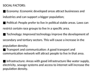 SOCIAL FACTORS:
■ Economy: Economic developed areas attract businesses and
industries and can support a bigger population;
■ Political: People prefer to live in political stable areas. Laws can
restrict certain race groups to live in a specific area.
■ Technology: Improved technology improve the development of
secondary and tertiary sectors. This will cause a increase in the
population density;
■ Transport and communication: A good transport and
communication network will attract people to live in that area.
■ Infrastructure: Areas with good infrastructure like water supply,
electricity, sewage systems and access to internet will increase the
population density.
 