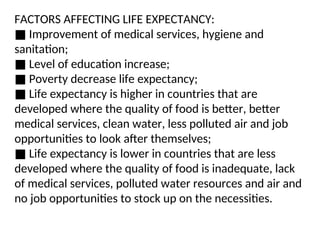 FACTORS AFFECTING LIFE EXPECTANCY:
■ Improvement of medical services, hygiene and
sanitation;
■ Level of education increase;
■ Poverty decrease life expectancy;
■ Life expectancy is higher in countries that are
developed where the quality of food is better, better
medical services, clean water, less polluted air and job
opportunities to look after themselves;
■ Life expectancy is lower in countries that are less
developed where the quality of food is inadequate, lack
of medical services, polluted water resources and air and
no job opportunities to stock up on the necessities.
 