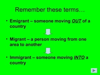 Remember these terms…
• Emigrant – someone moving OUT of a
country
• Migrant – a person moving from one
area to another
• Immigrant – someone moving INTO a
country
 