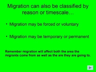 Migration can also be classified by
reason or timescale…
• Migration may be forced or voluntary
• Migration may be temporary or permanent
Remember migration will affect both the area the
migrants come from as well as the are they are going to.
 