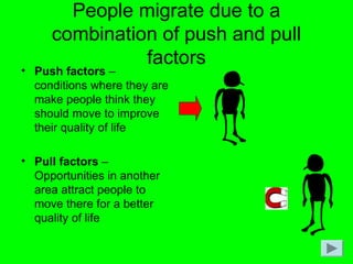People migrate due to a
combination of push and pull
factors
• Push factors –
conditions where they are
make people think they
should move to improve
their quality of life
• Pull factors –
Opportunities in another
area attract people to
move there for a better
quality of life
 