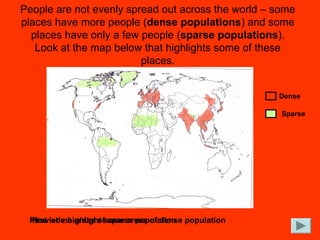 People are not evenly spread out across the world – some
places have more people (dense populations) and some
places have only a few people (sparse populations).
Look at the map below that highlights some of these
places.
First let’s highlight some areas of dense population
Now some areas of sparse population
Dense
Sparse
 