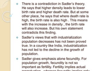  There is a contradiction in Sadler’s theory.
He says that higher density leads to lower
birth rate and higher death rate. But at some
other place, he says that where death rate is
high, the birth rate is also high . This means
with the increase in density , the birth rate
will also increase. But his own statement
contradicts this finding.
 Sadler’s views that with industrialization
population decreases has not been proved
true. In a country like India, industrialization
has not led to the decline in the growth of
population.
 Sadler gives emphasis alone fecundity. For
population growth, fecundity is not so
important as fertility. Fertility implies actual
 