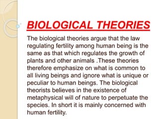 BIOLOGICAL THEORIES
The biological theories argue that the law
regulating fertility among human being is the
same as that which regulates the growth of
plants and other animals .These theories
therefore emphasize on what is common to
all living beings and ignore what is unique or
peculiar to human beings. The biological
theorists believes in the existence of
metaphysical will of nature to perpetuate the
species. In short it is mainly concerned with
human fertility.
 
