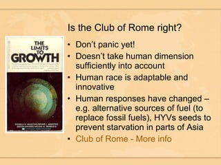 Is the Club of Rome right? Don’t panic yet! Doesn’t take human dimension sufficiently into account Human race is adaptable and innovative Human responses have changed – e.g. alternative sources of fuel (to replace fossil fuels), HYVs seeds to prevent starvation in parts of Asia Club of Rome - More info 