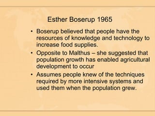 Esther Boserup 1965 Boserup believed that people have the resources of knowledge and technology to increase food supplies. Opposite to Malthus – she suggested that population growth has enabled agricultural development to occur Assumes people knew of the techniques required by more intensive systems and used them when the population grew.  