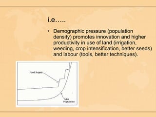 i.e….. Demographic pressure (population density) promotes innovation and higher productivity in use of land (irrigation, weeding, crop intensification, better seeds) and labour (tools, better techniques).  