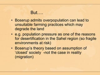 But…. Boserup admits overpopulation can lead to unsuitable farming practices which may degrade the land  e.g. population pressure as one of the reasons for desertification in the Sahel region (so fragile environments at risk) Boserup’s theory based on assumption of ‘closed’ society  -not the case in reality (migration) 