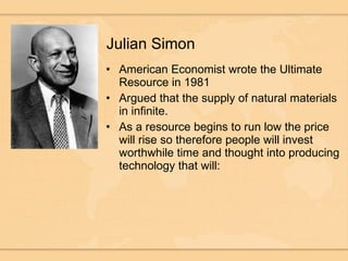 Julian Simon American Economist wrote the Ultimate Resource in 1981 Argued that the supply of natural materials in infinite. As a resource begins to run low the price will rise so therefore people will invest worthwhile time and thought into producing technology that will: 
