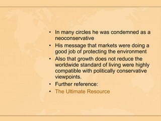 In many circles he was condemned as a neoconservative His message that markets were doing a good job of protecting the environment  Also that growth does not reduce the worldwide standard of living were highly compatible with politically conservative viewpoints.  Further reference: The Ultimate Resource 
