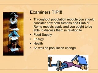 Examiners TIP!!! Throughout population module you should consider how both Simons and Club of Rome models apply and you ought to be able to discuss them in relation to Food Supply Energy Health As well as population change 