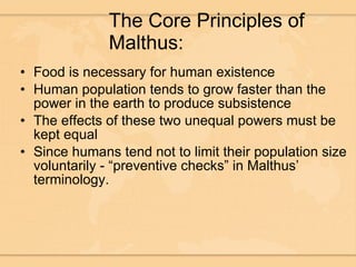 The Core Principles of Malthus: Food is necessary for human existence Human population tends to grow faster than the power in the earth to produce subsistence The effects of these two unequal powers must be kept equal Since humans tend not to limit their population size voluntarily - “preventive checks” in Malthus’ terminology. 