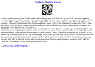 Population Trends In Canada
Examining population trends can help Canada in regards to planning for the future, particularly within the health field. Looking at the population
pyramids, a large portion of Canadas population are older adults. (Clarke, 2016). It is also known that a large portion of older adults reside within their
own homes, "92.1% lived in private households...while 7.9% lived in collective dwellings" (Statistics Canada, 2011). Why it is though that living
within one's home seems to be the common trend? Perhaps living within a familiar community and neighborhood contributes to this choice. As older
adults age and experience the need to transition into a collective dwelling, how will the notion of community and keeping these individuals in their
community's ... Show more content on Helpwriting.net ...
An article that looked at patients within hospitals in Ontario found that, about ten percent of patients waiting for a spot in long term care facility waited
well over a year (Kondro, 2010). Therefore, it is known that more long term care and community dwellings for older adults are needed. Although, the
constructions of more residences for older adults is important, location needs to be a priority when building these facilities. For the health of the older
population, new residences need to be built within communities and neighborhoods. This will provide smoother transition into new living citations with
less stress. Staying within communities would allow for familiarity; having one's family doctors being a short distance away, access public
transportation, having the opportunity to continue attending activities such as religious services. Also, remaining in one's community may allow for
feelings of being rooted in culture and receiving more culturally competent care. There are many neighborhoods within cities across Ontario and
Canada that are rooted deeply in certain cultures, such as Italian or Finnish
... Get more on HelpWriting.net ...
 