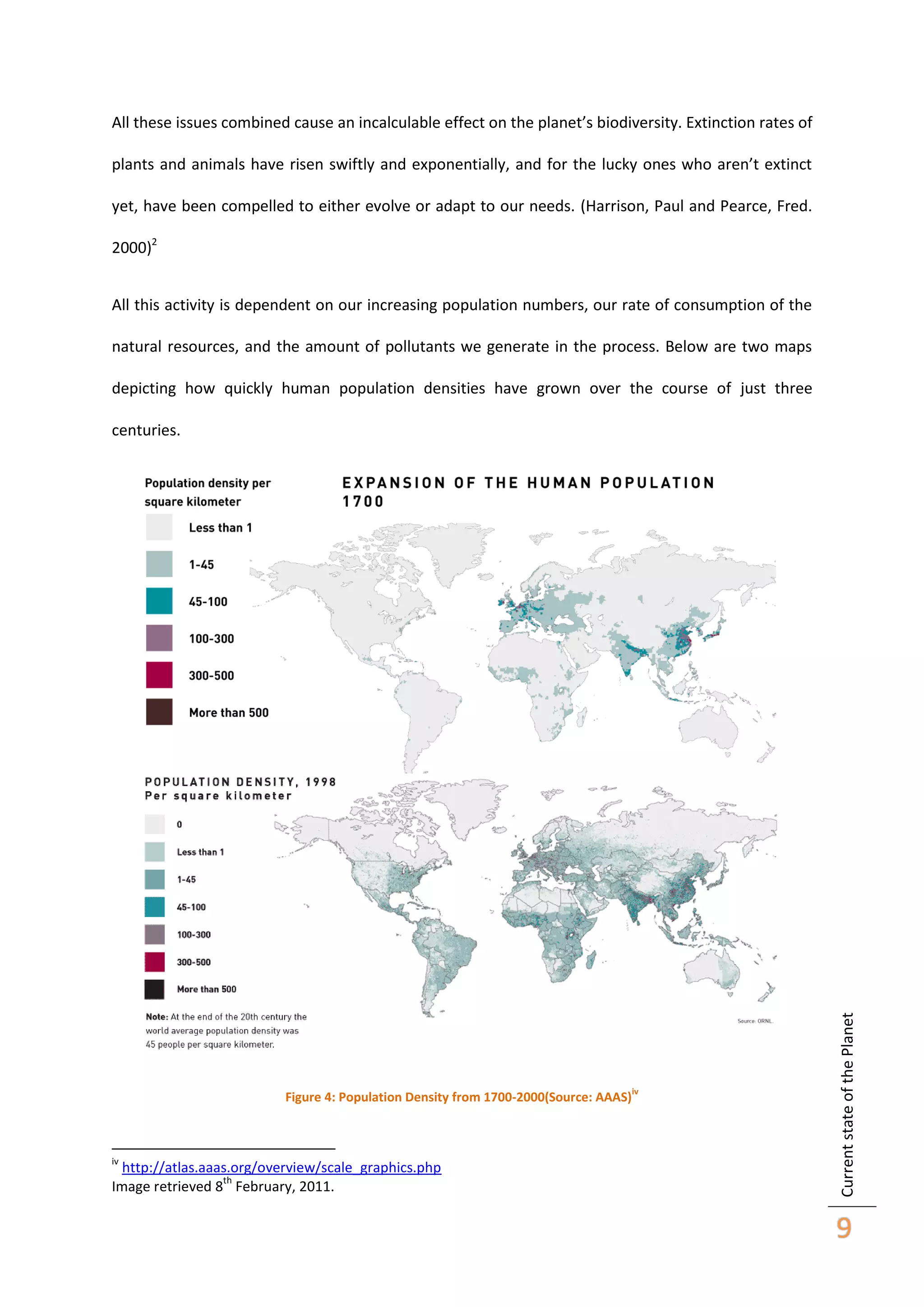 All these issues combined cause an incalculable effect on the planet’s biodiversity. Extinction rates of
plants and animals have risen swiftly and exponentially, and for the lucky ones who aren’t extinct
yet, have been compelled to either evolve or adapt to our needs. (Harrison, Paul and Pearce, Fred.
2000)2
All this activity is dependent on our increasing population numbers, our rate of consumption of the
natural resources, and the amount of pollutants we generate in the process. Below are two maps
depicting how quickly human population densities have grown over the course of just three

Figure 4: Population Density from 1700-2000(Source: AAAS)

iv

http://atlas.aaas.org/overview/scale_graphics.php
th
Image retrieved 8 February, 2011.

iv

Current state of the Planet

centuries.

9

 