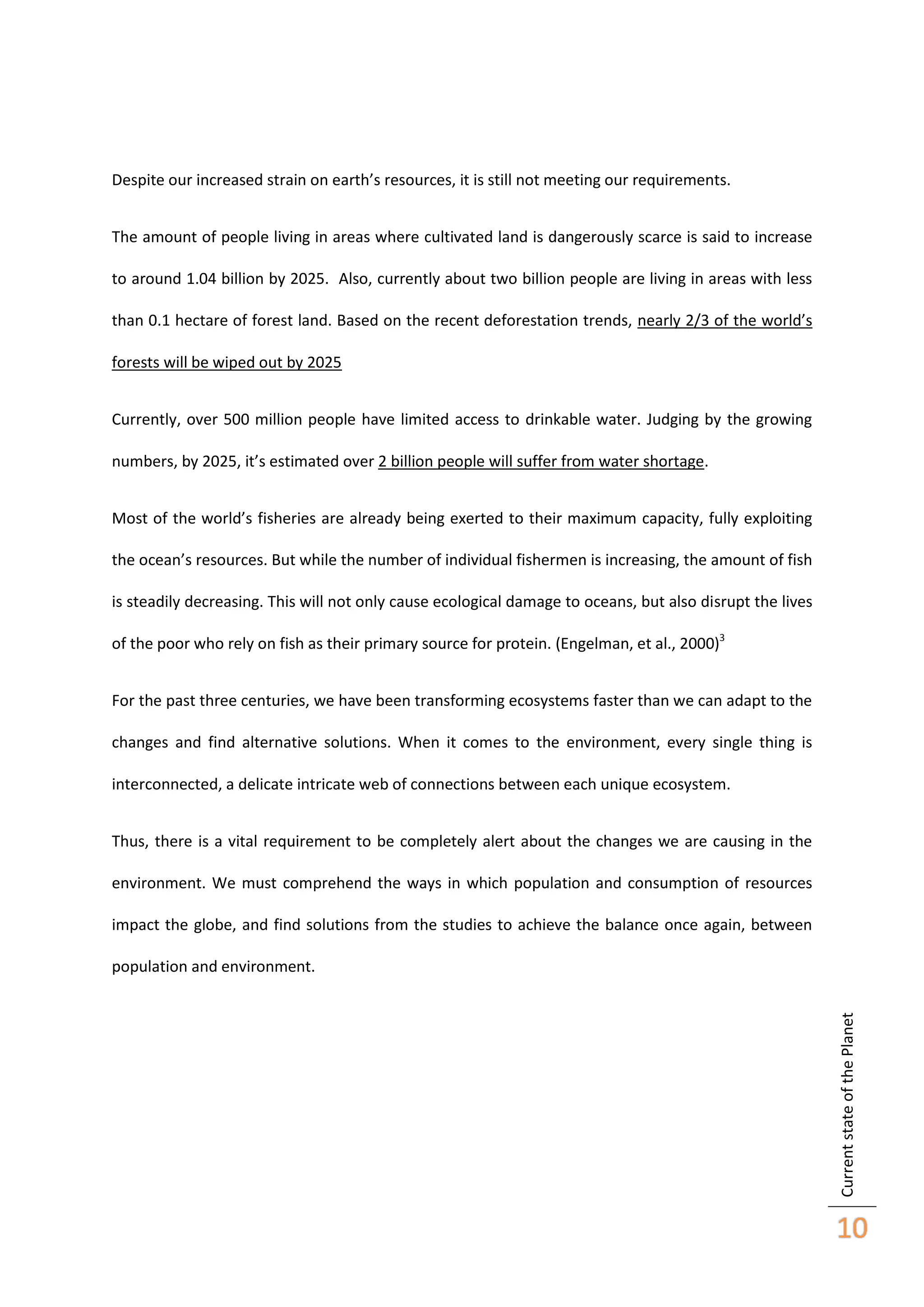 Despite our increased strain on earth’s resources, it is still not meeting our requirements.
The amount of people living in areas where cultivated land is dangerously scarce is said to increase
to around 1.04 billion by 2025. Also, currently about two billion people are living in areas with less
than 0.1 hectare of forest land. Based on the recent deforestation trends, nearly 2/3 of the world’s
forests will be wiped out by 2025
Currently, over 500 million people have limited access to drinkable water. Judging by the growing
numbers, by 2025, it’s estimated over 2 billion people will suffer from water shortage.
Most of the world’s fisheries are already being exerted to their maximum capacity, fully exploiting
the ocean’s resources. But while the number of individual fishermen is increasing, the amount of fish
is steadily decreasing. This will not only cause ecological damage to oceans, but also disrupt the lives
of the poor who rely on fish as their primary source for protein. (Engelman, et al., 2000)3
For the past three centuries, we have been transforming ecosystems faster than we can adapt to the
changes and find alternative solutions. When it comes to the environment, every single thing is
interconnected, a delicate intricate web of connections between each unique ecosystem.
Thus, there is a vital requirement to be completely alert about the changes we are causing in the
environment. We must comprehend the ways in which population and consumption of resources
impact the globe, and find solutions from the studies to achieve the balance once again, between

Current state of the Planet

population and environment.

10

 