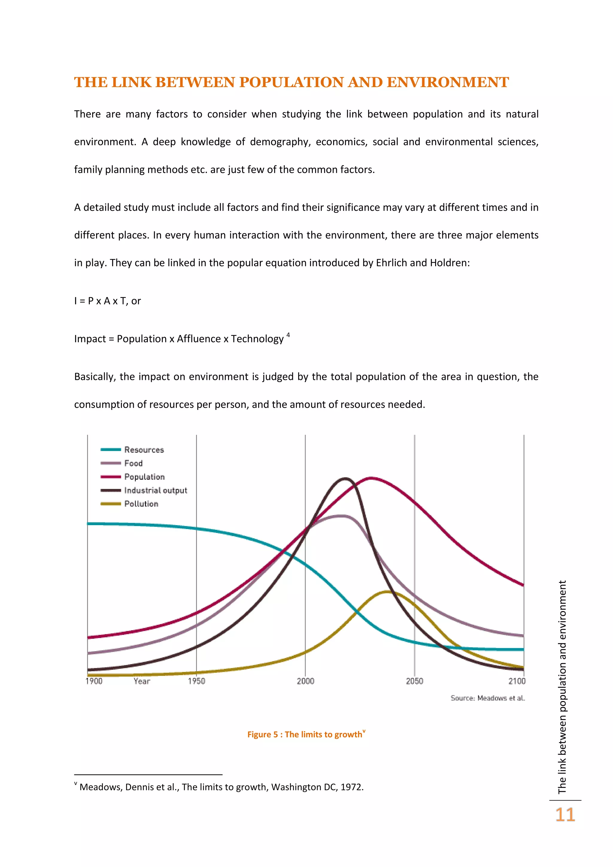 THE LINK BETWEEN POPULATION AND ENVIRONMENT
There are many factors to consider when studying the link between population and its natural
environment. A deep knowledge of demography, economics, social and environmental sciences,
family planning methods etc. are just few of the common factors.
A detailed study must include all factors and find their significance may vary at different times and in
different places. In every human interaction with the environment, there are three major elements
in play. They can be linked in the popular equation introduced by Ehrlich and Holdren:
I = P x A x T, or
Impact = Population x Affluence x Technology 4
Basically, the impact on environment is judged by the total population of the area in question, the

Figure 5 : The limits to growth

v

v

Meadows, Dennis et al., The limits to growth, Washington DC, 1972.

The link between population and environment

consumption of resources per person, and the amount of resources needed.

11

 